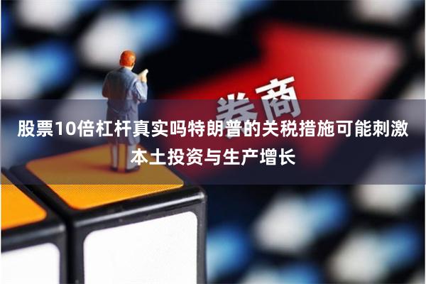 股票10倍杠杆真实吗特朗普的关税措施可能刺激本土投资与生产增